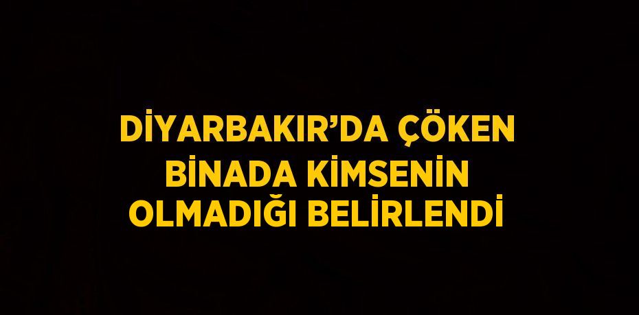 DİYARBAKIR’DA ÇÖKEN BİNADA KİMSENİN OLMADIĞI BELİRLENDİ