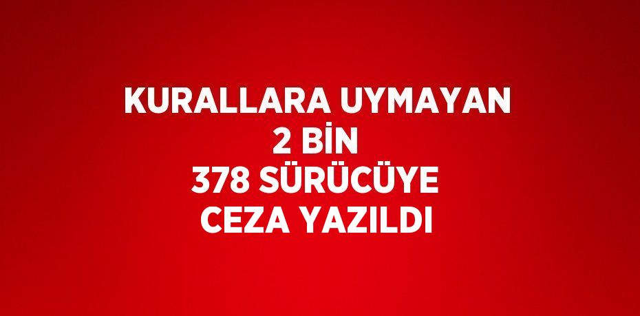 KURALLARA UYMAYAN 2 BİN 378 SÜRÜCÜYE CEZA YAZILDI
