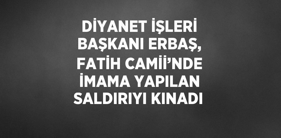 DİYANET İŞLERİ BAŞKANI ERBAŞ, FATİH CAMİİ’NDE İMAMA YAPILAN SALDIRIYI KINADI