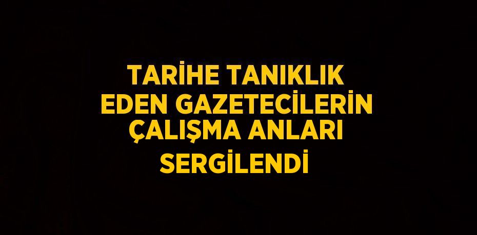 TARİHE TANIKLIK EDEN GAZETECİLERİN ÇALIŞMA ANLARI SERGİLENDİ