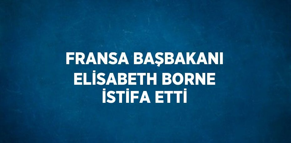 FRANSA BAŞBAKANI ELİSABETH BORNE İSTİFA ETTİ