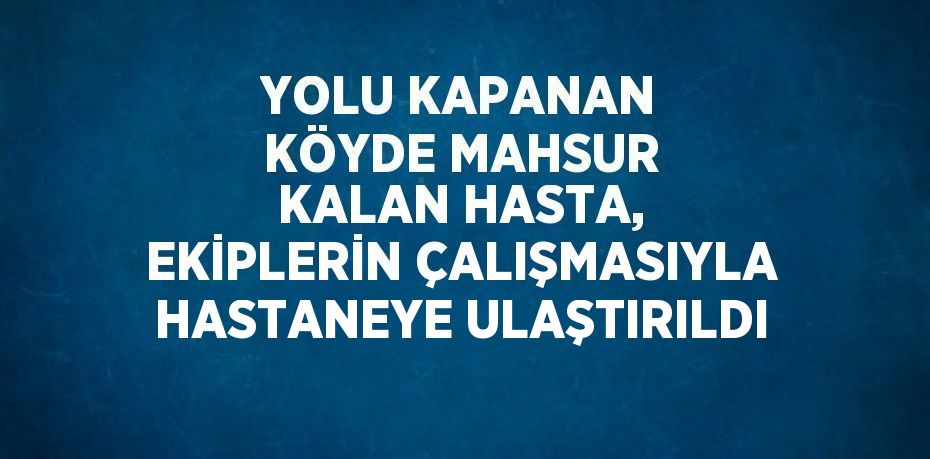 YOLU KAPANAN KÖYDE MAHSUR KALAN HASTA, EKİPLERİN ÇALIŞMASIYLA HASTANEYE ULAŞTIRILDI