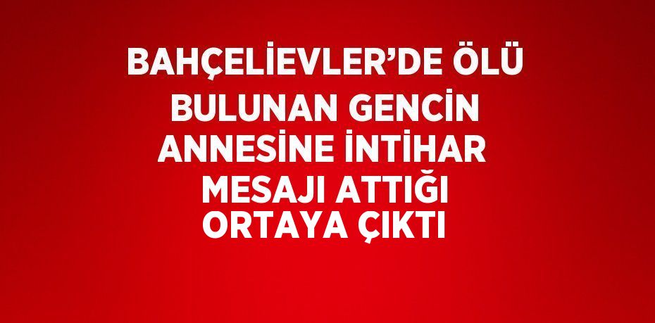 BAHÇELİEVLER’DE ÖLÜ BULUNAN GENCİN ANNESİNE İNTİHAR MESAJI ATTIĞI ORTAYA ÇIKTI