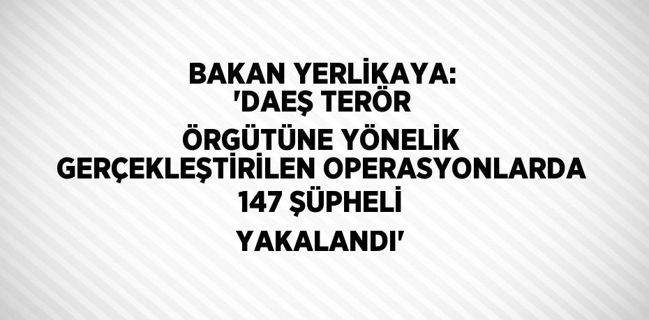 BAKAN YERLİKAYA: 'DAEŞ TERÖR ÖRGÜTÜNE YÖNELİK GERÇEKLEŞTİRİLEN OPERASYONLARDA 147 ŞÜPHELİ YAKALANDI'