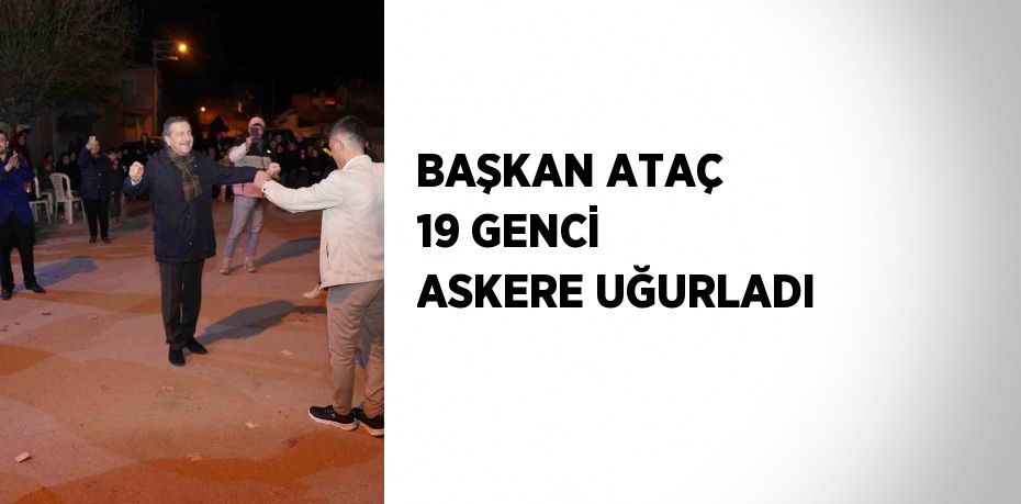 BAŞKAN ATAÇ 19 GENCİ ASKERE UĞURLADI