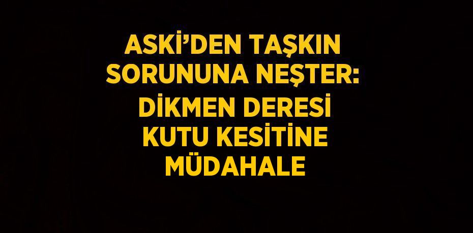 ASKİ’DEN TAŞKIN SORUNUNA NEŞTER: DİKMEN DERESİ KUTU KESİTİNE MÜDAHALE