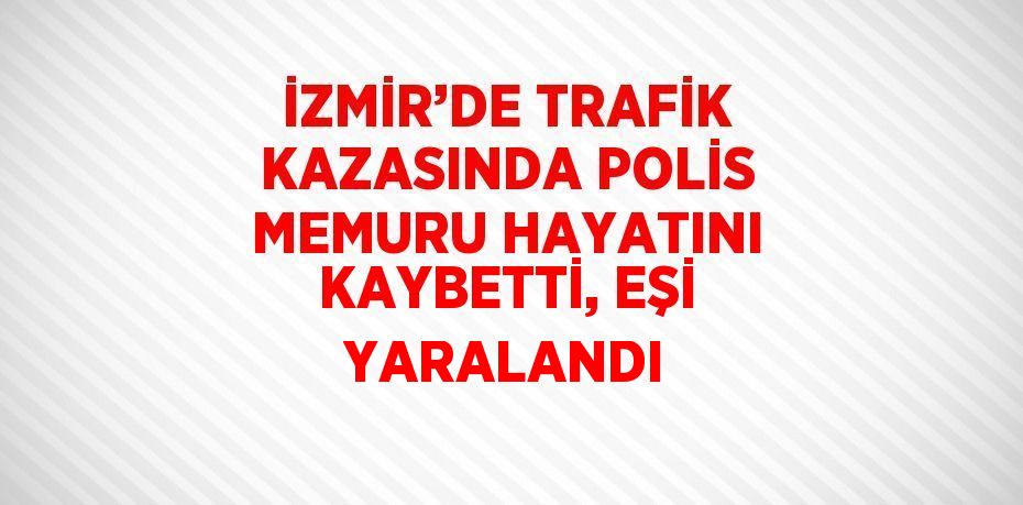 İZMİR’DE TRAFİK KAZASINDA POLİS MEMURU HAYATINI KAYBETTİ, EŞİ YARALANDI