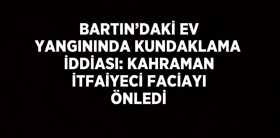 BARTIN’DAKİ EV YANGININDA KUNDAKLAMA İDDİASI: KAHRAMAN İTFAİYECİ FACİAYI ÖNLEDİ