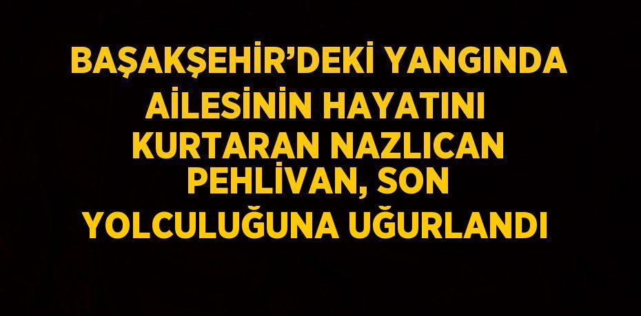 BAŞAKŞEHİR’DEKİ YANGINDA AİLESİNİN HAYATINI KURTARAN NAZLICAN PEHLİVAN, SON YOLCULUĞUNA UĞURLANDI