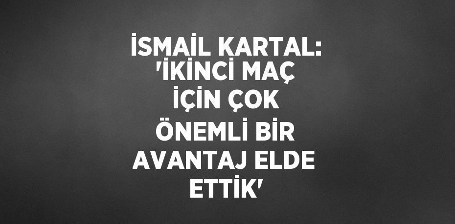 İSMAİL KARTAL: 'İKİNCİ MAÇ İÇİN ÇOK ÖNEMLİ BİR AVANTAJ ELDE ETTİK'