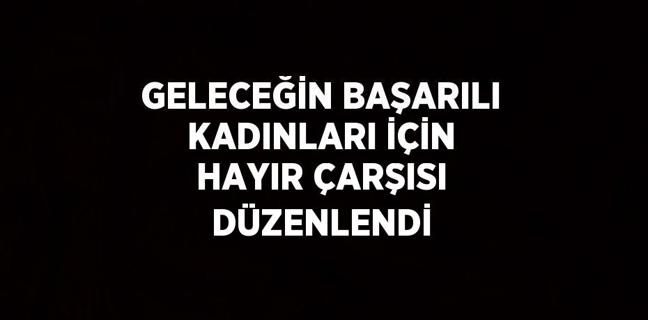 GELECEĞİN BAŞARILI KADINLARI İÇİN HAYIR ÇARŞISI DÜZENLENDİ