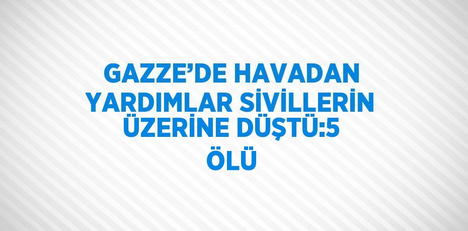 GAZZE’DE HAVADAN YARDIMLAR SİVİLLERİN ÜZERİNE DÜŞTÜ:5 ÖLÜ