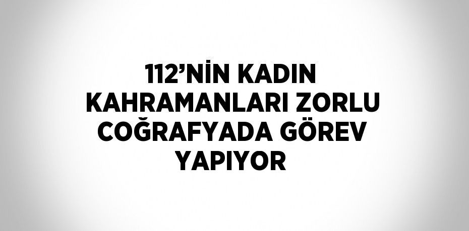 112’NİN KADIN KAHRAMANLARI ZORLU COĞRAFYADA GÖREV YAPIYOR
