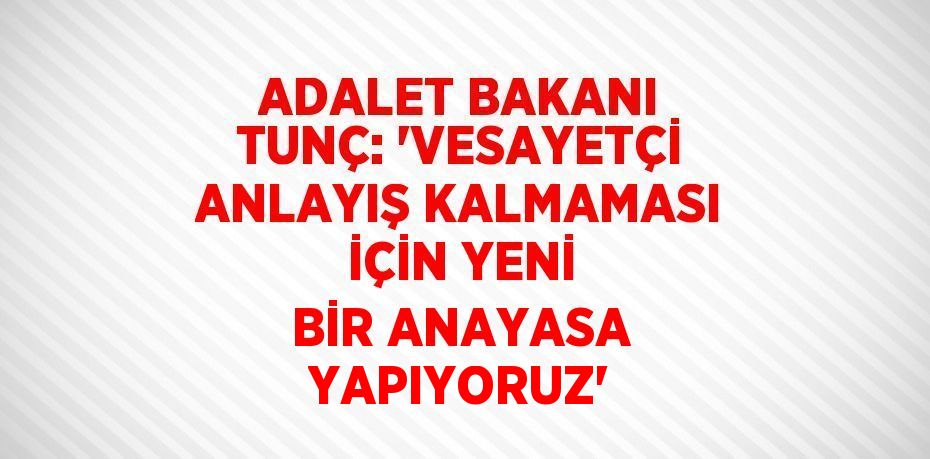 ADALET BAKANI TUNÇ: 'VESAYETÇİ ANLAYIŞ KALMAMASI İÇİN YENİ BİR ANAYASA YAPIYORUZ'
