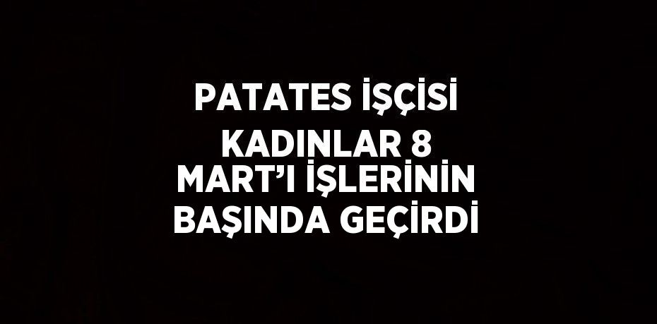 PATATES İŞÇİSİ KADINLAR 8 MART’I İŞLERİNİN BAŞINDA GEÇİRDİ