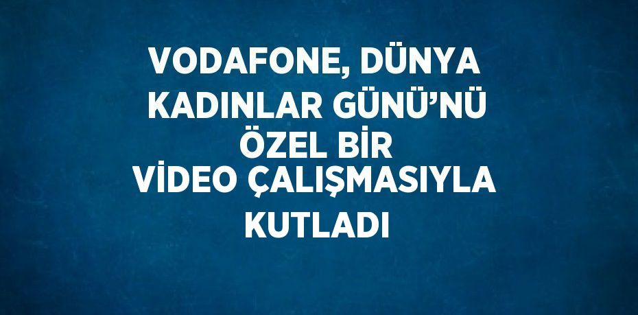 VODAFONE, DÜNYA KADINLAR GÜNÜ’NÜ ÖZEL BİR VİDEO ÇALIŞMASIYLA KUTLADI