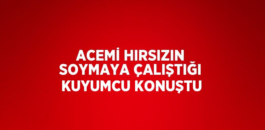 ACEMİ HIRSIZIN SOYMAYA ÇALIŞTIĞI KUYUMCU KONUŞTU