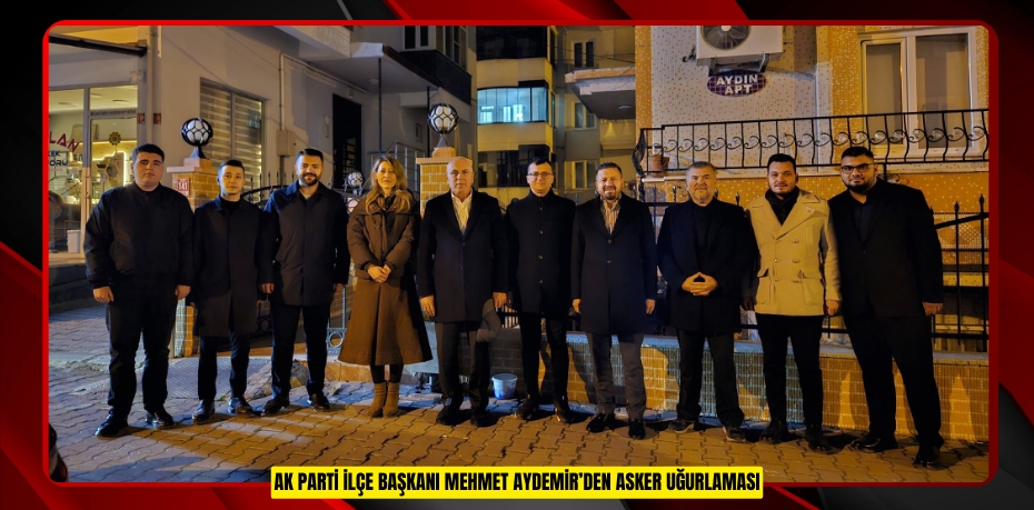 AK PARTİ İLÇE BAŞKANI MEHMET AYDEMİR’DEN ASKER UĞURLAMASI