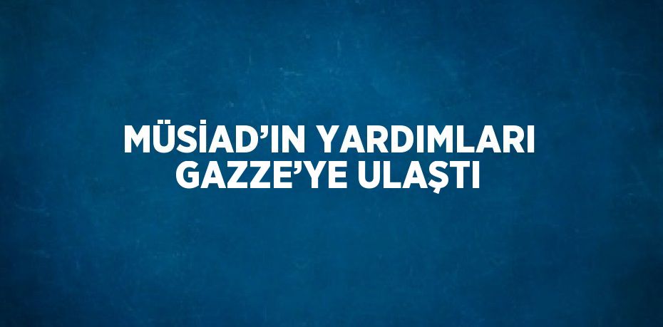 MÜSİAD’IN YARDIMLARI GAZZE’YE ULAŞTI