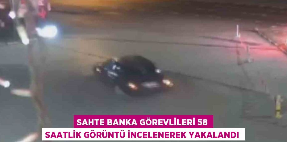 SAHTE BANKA GÖREVLİLERİ 58 SAATLİK GÖRÜNTÜ İNCELENEREK YAKALANDI