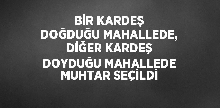 BİR KARDEŞ DOĞDUĞU MAHALLEDE, DİĞER KARDEŞ DOYDUĞU MAHALLEDE MUHTAR SEÇİLDİ