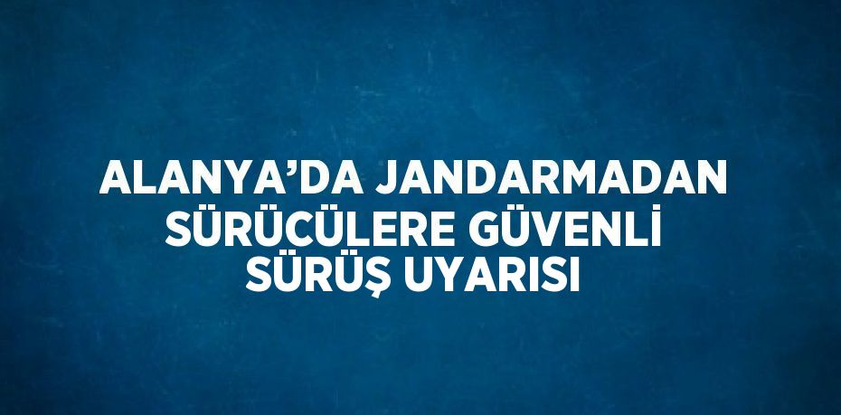 ALANYA’DA JANDARMADAN SÜRÜCÜLERE GÜVENLİ SÜRÜŞ UYARISI