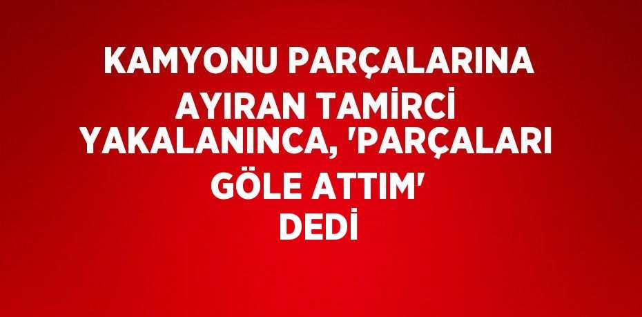 KAMYONU PARÇALARINA AYIRAN TAMİRCİ YAKALANINCA, 'PARÇALARI GÖLE ATTIM' DEDİ