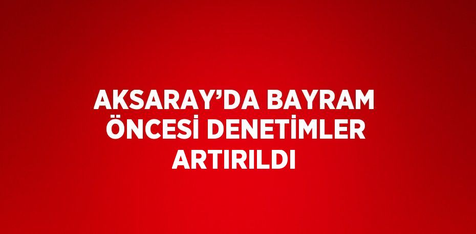 AKSARAY’DA BAYRAM ÖNCESİ DENETİMLER ARTIRILDI