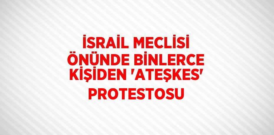 İSRAİL MECLİSİ ÖNÜNDE BİNLERCE KİŞİDEN 'ATEŞKES' PROTESTOSU