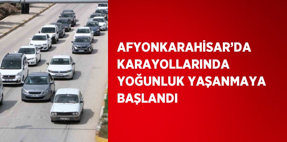 AFYONKARAHİSAR’DA KARAYOLLARINDA YOĞUNLUK YAŞANMAYA BAŞLANDI