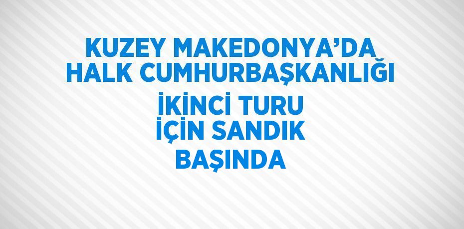KUZEY MAKEDONYA’DA HALK CUMHURBAŞKANLIĞI İKİNCİ TURU İÇİN SANDIK BAŞINDA