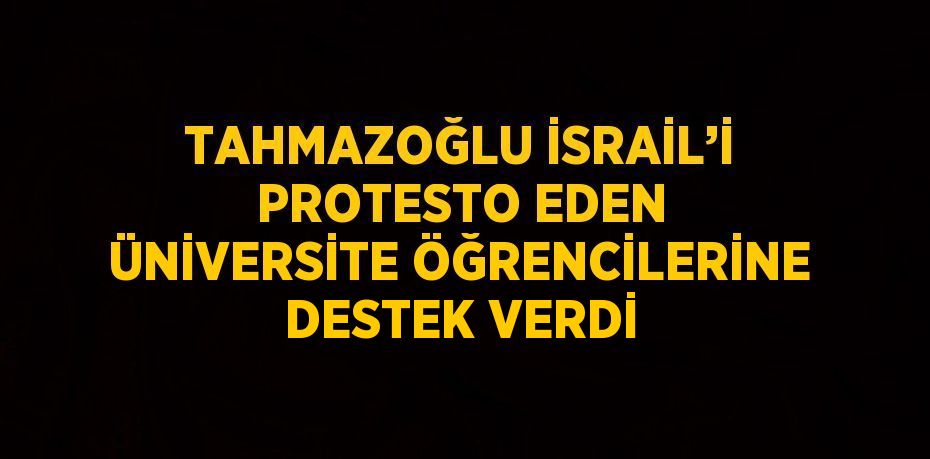 TAHMAZOĞLU İSRAİL’İ PROTESTO EDEN ÜNİVERSİTE ÖĞRENCİLERİNE DESTEK VERDİ