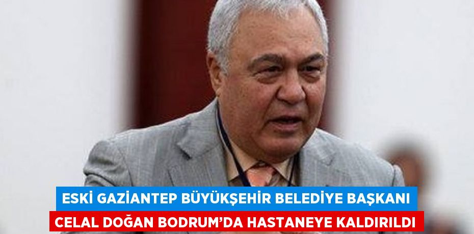 ESKİ GAZİANTEP BÜYÜKŞEHİR BELEDİYE BAŞKANI CELAL DOĞAN BODRUM’DA HASTANEYE KALDIRILDI