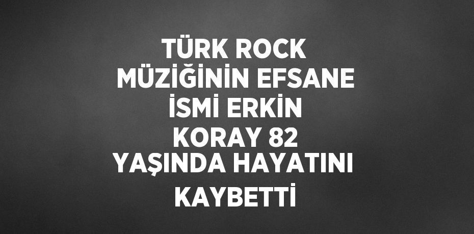 TÜRK ROCK MÜZİĞİNİN EFSANE İSMİ ERKİN KORAY 82 YAŞINDA HAYATINI KAYBETTİ
