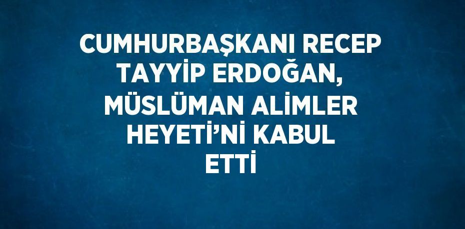 CUMHURBAŞKANI RECEP TAYYİP ERDOĞAN, MÜSLÜMAN ALİMLER HEYETİ’Nİ KABUL ETTİ