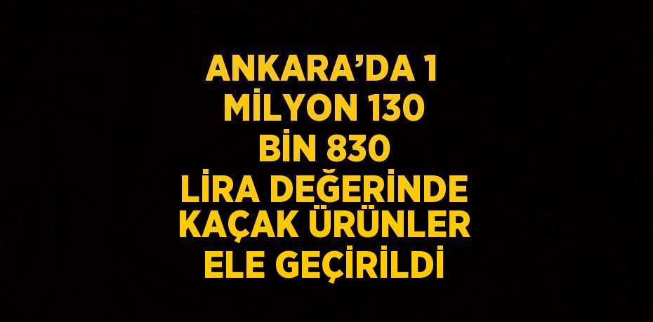ANKARA’DA 1 MİLYON 130 BİN 830 LİRA DEĞERİNDE KAÇAK ÜRÜNLER ELE GEÇİRİLDİ