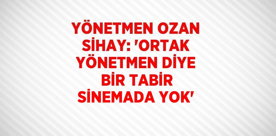 YÖNETMEN OZAN SİHAY: 'ORTAK YÖNETMEN DİYE BİR TABİR SİNEMADA YOK'