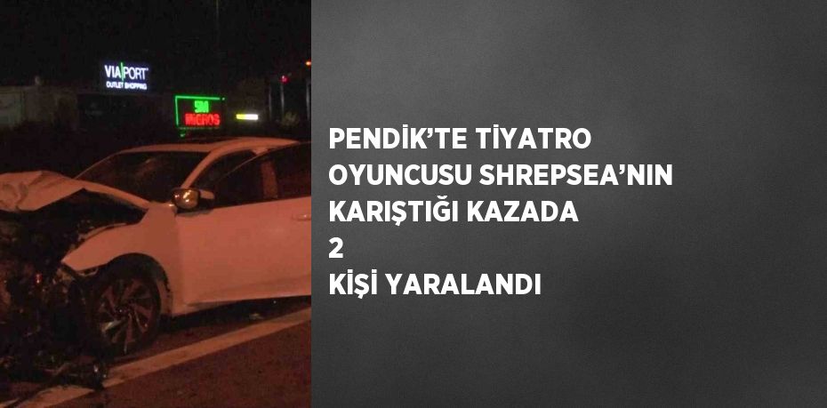 PENDİK’TE TİYATRO OYUNCUSU SHREPSEA’NIN KARIŞTIĞI KAZADA 2 KİŞİ YARALANDI