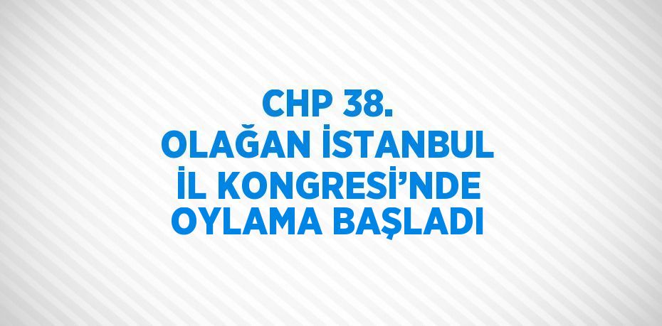 CHP 38. OLAĞAN İSTANBUL İL KONGRESİ’NDE OYLAMA BAŞLADI