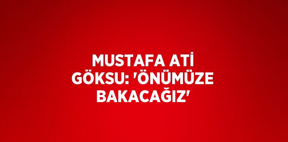 MUSTAFA ATİ GÖKSU: 'ÖNÜMÜZE BAKACAĞIZ'
