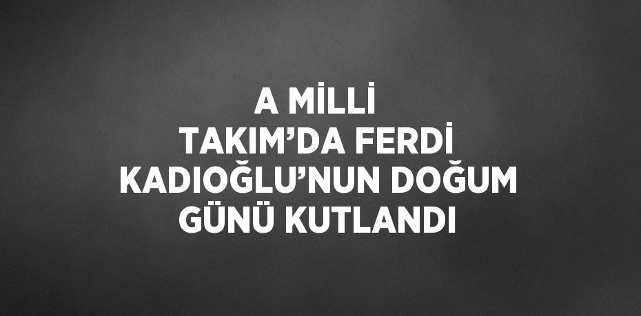 A MİLLİ TAKIM’DA FERDİ KADIOĞLU’NUN DOĞUM GÜNÜ KUTLANDI