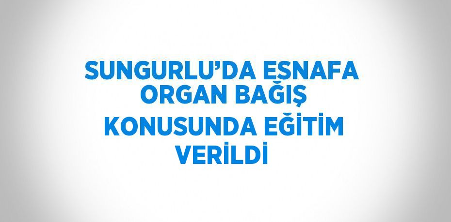 SUNGURLU’DA ESNAFA ORGAN BAĞIŞ KONUSUNDA EĞİTİM VERİLDİ