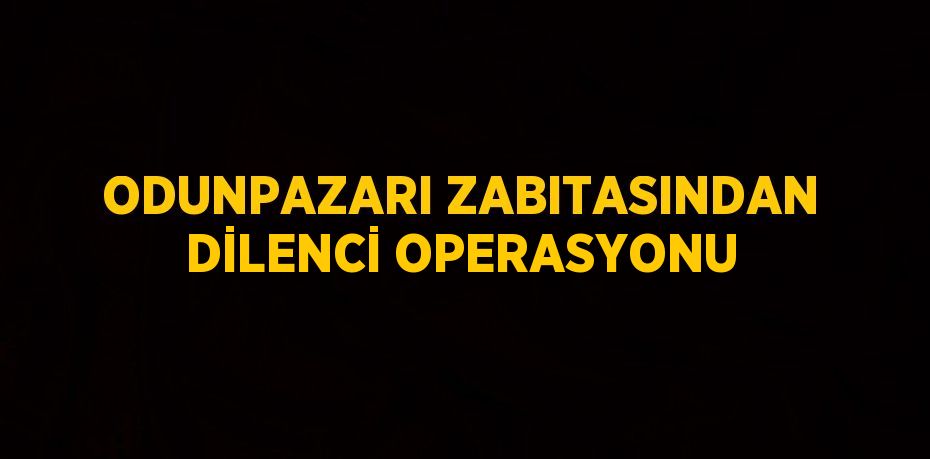 ODUNPAZARI ZABITASINDAN DİLENCİ OPERASYONU