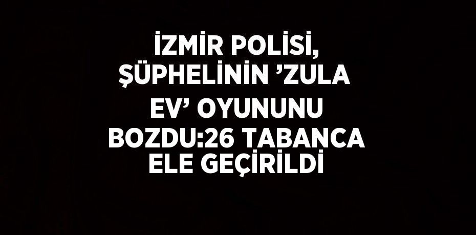İZMİR POLİSİ, ŞÜPHELİNİN ’ZULA EV’ OYUNUNU BOZDU:26 TABANCA ELE GEÇİRİLDİ