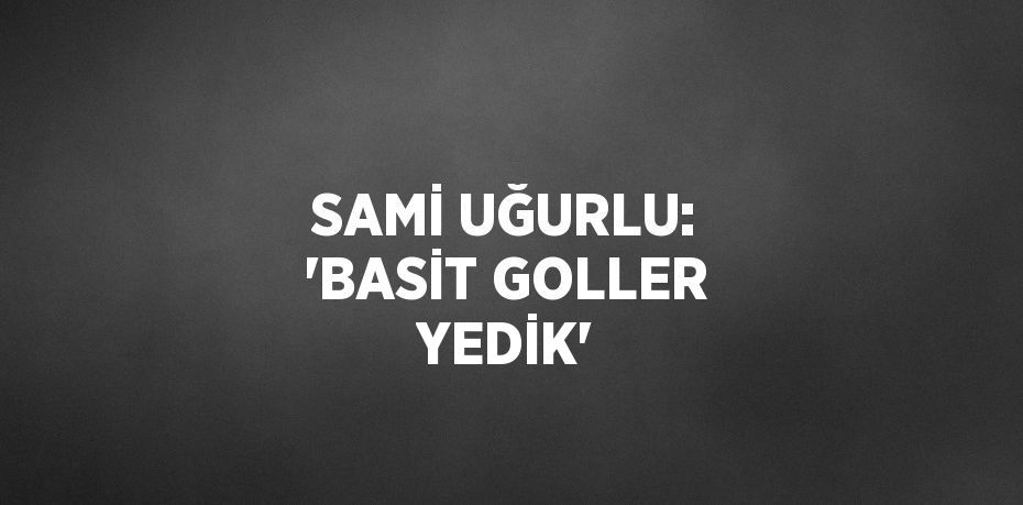 SAMİ UĞURLU: 'BASİT GOLLER YEDİK'