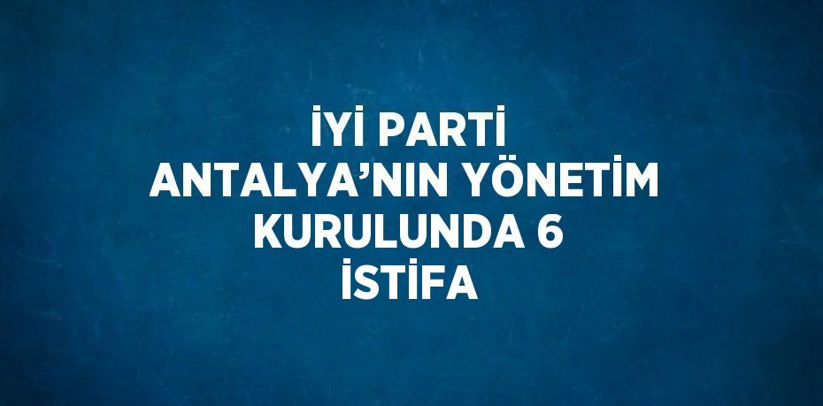 İYİ PARTİ ANTALYA’NIN YÖNETİM KURULUNDA 6 İSTİFA