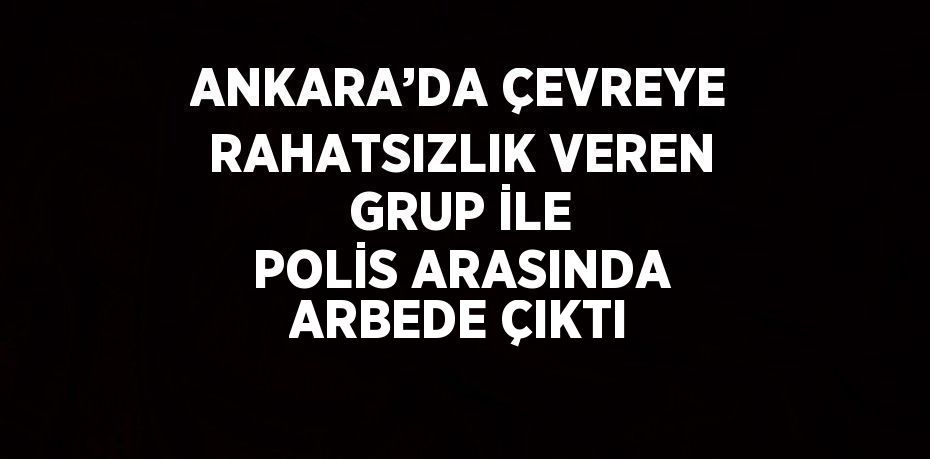 ANKARA’DA ÇEVREYE RAHATSIZLIK VEREN GRUP İLE POLİS ARASINDA ARBEDE ÇIKTI