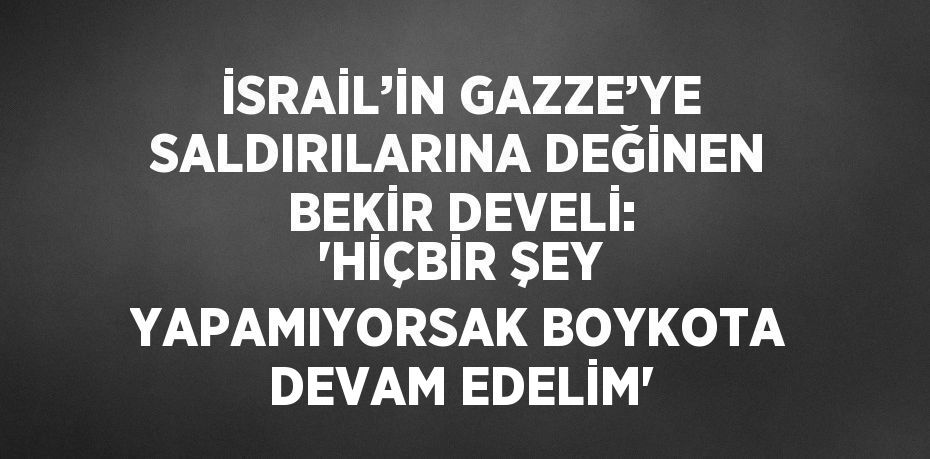 İSRAİL’İN GAZZE’YE SALDIRILARINA DEĞİNEN BEKİR DEVELİ: 'HİÇBİR ŞEY YAPAMIYORSAK BOYKOTA DEVAM EDELİM'