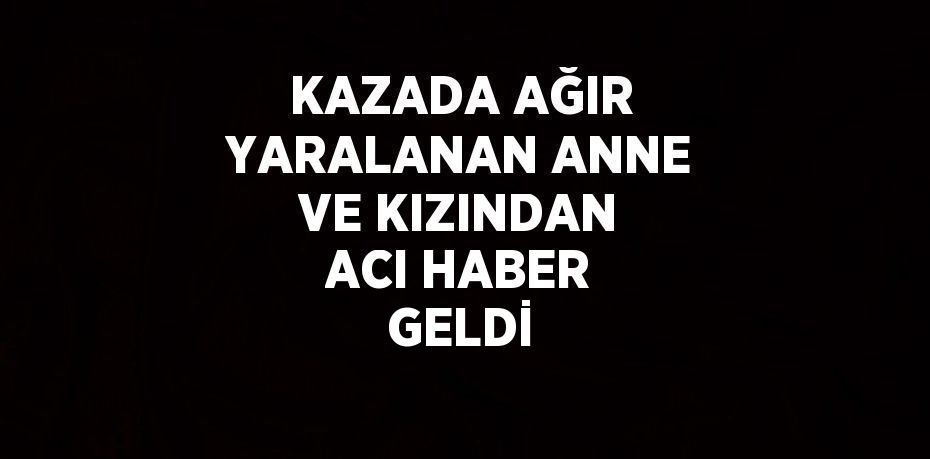 KAZADA AĞIR YARALANAN ANNE VE KIZINDAN ACI HABER GELDİ