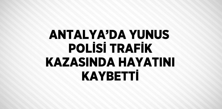 ANTALYA’DA YUNUS POLİSİ TRAFİK KAZASINDA HAYATINI KAYBETTİ